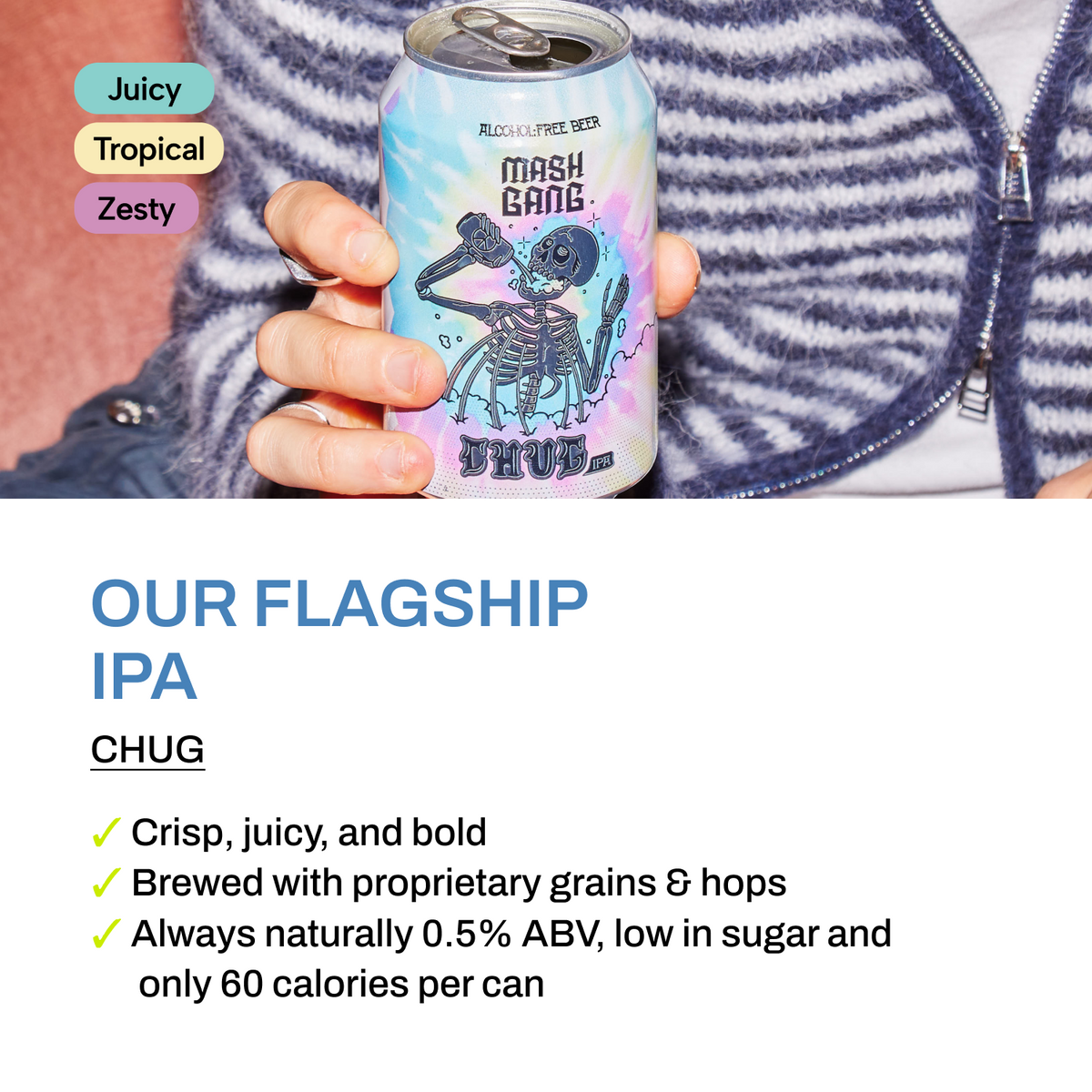 Chug - our flagship alcohol-free Hazy IPA. Juicy, tropical, zesty. Crisp, juicy and bold, brewed with proprietary grains and hops, naturally 0.5% ABV, low sugar, 60 calories per can.