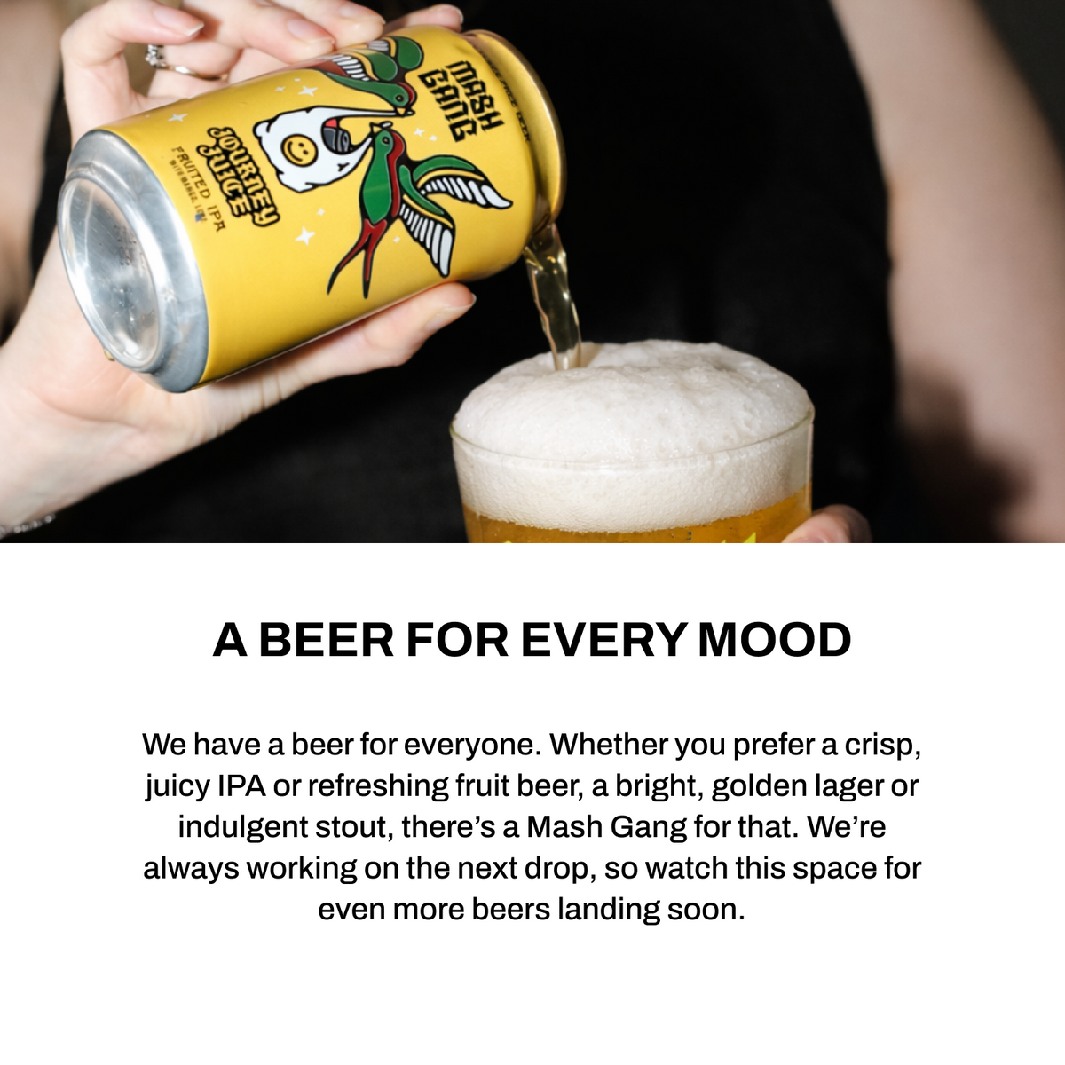 A beer for every mood - crisp juicy IPA, refreshing fruit beer, bright golden lager or indulgent stout. There's a Mash Gang for that.