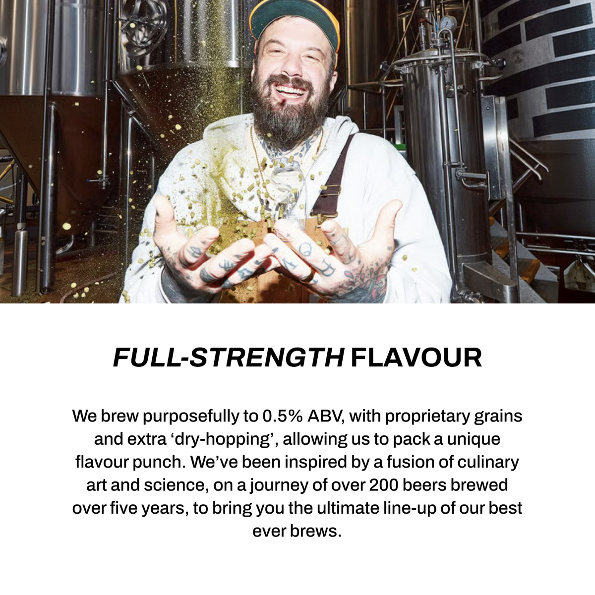 Full-strength flavour - brewed purposefully to 0.5% ABV with proprietary grains and extra dry-hopping for a unique flavour punch.